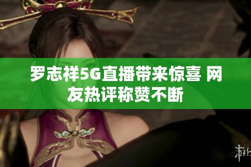 罗志祥5G直播带来惊喜 网友热评称赞不断