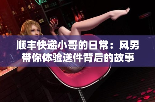 顺丰快递小哥的日常：风男带你体验送件背后的故事