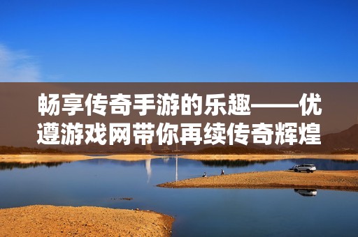 畅享传奇手游的乐趣——优遵游戏网带你再续传奇辉煌