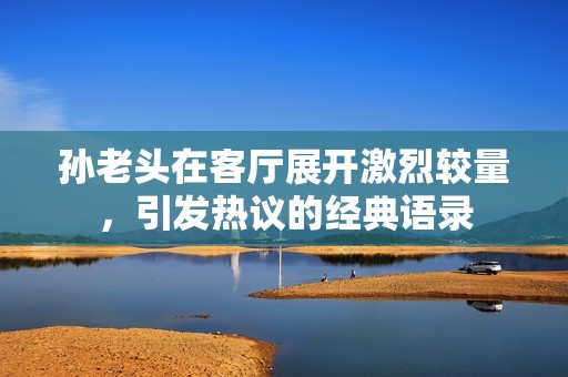 孙老头在客厅展开激烈较量，引发热议的经典语录