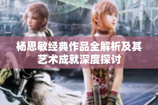 杨思敏经典作品全解析及其艺术成就深度探讨