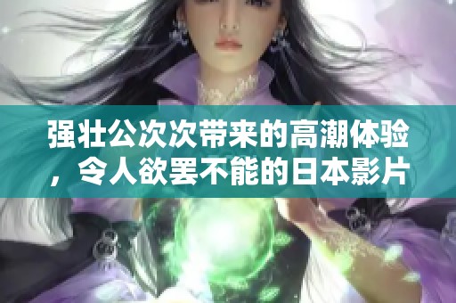 强壮公次次带来的高潮体验，令人欲罢不能的日本影片分析