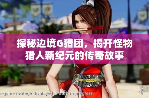 探秘边境G猎团，揭开怪物猎人新纪元的传奇故事