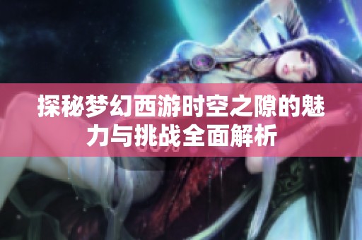 探秘梦幻西游时空之隙的魅力与挑战全面解析