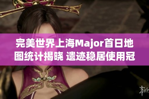 完美世界上海Major首日地图统计揭晓 遗迹稳居使用冠军