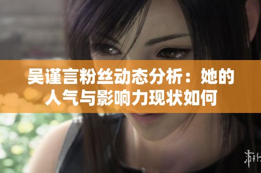 吴谨言粉丝动态分析：她的人气与影响力现状如何