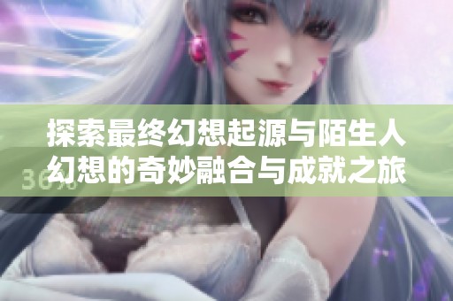 探索最终幻想起源与陌生人幻想的奇妙融合与成就之旅