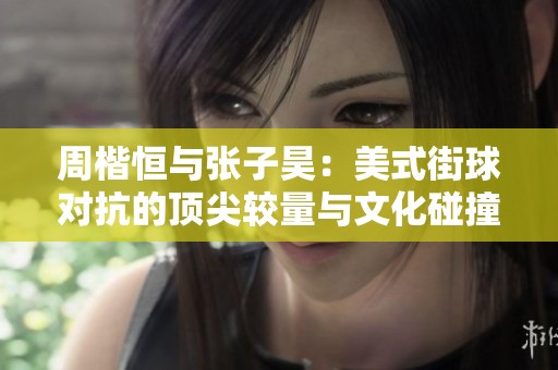 周楷恒与张子昊：美式街球对抗的顶尖较量与文化碰撞