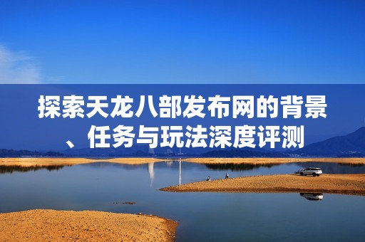 探索天龙八部发布网的背景、任务与玩法深度评测