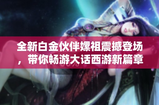 全新白金伙伴嫘祖震撼登场，带你畅游大话西游新篇章