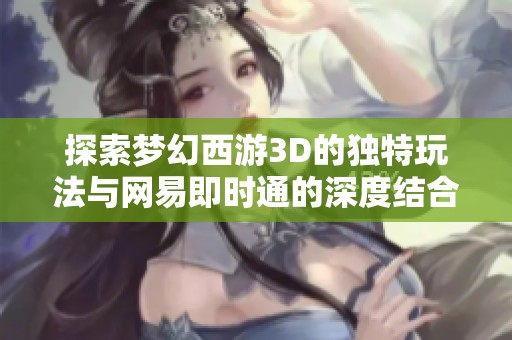 探索梦幻西游3D的独特玩法与网易即时通的深度结合
