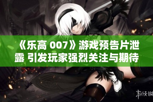《乐高 007》游戏预告片泄露 引发玩家强烈关注与期待