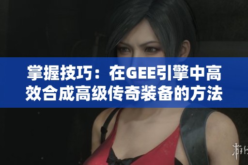 掌握技巧：在GEE引擎中高效合成高级传奇装备的方法