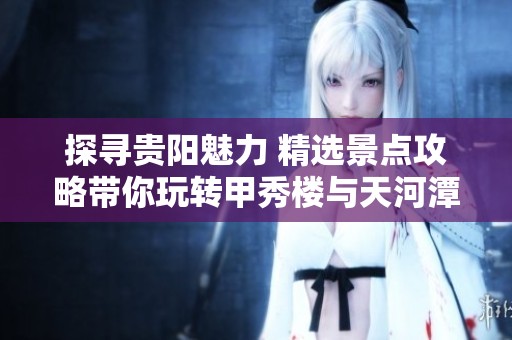探寻贵阳魅力 精选景点攻略带你玩转甲秀楼与天河潭