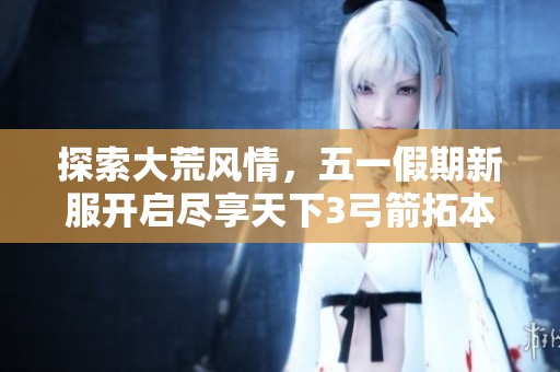 探索大荒风情，五一假期新服开启尽享天下3弓箭拓本魅力