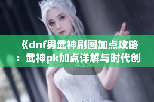 《dnf男武神刷图加点攻略：武神pk加点详解与时代创举》