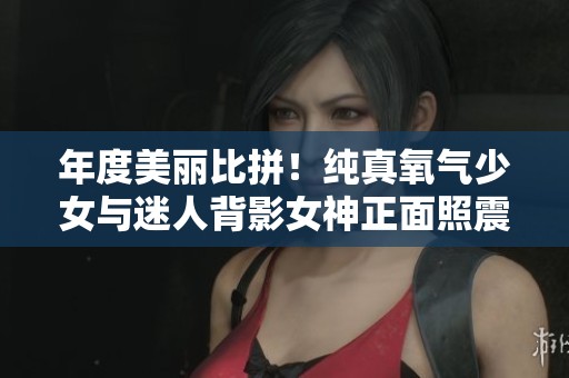 年度美丽比拼！纯真氧气少女与迷人背影女神正面照震撼揭晓