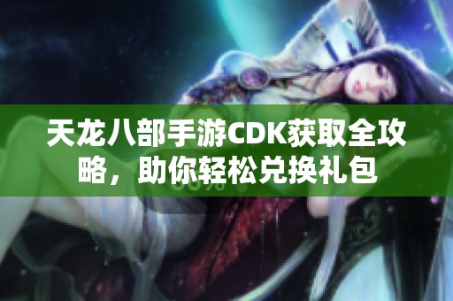 天龙八部手游CDK获取全攻略，助你轻松兑换礼包