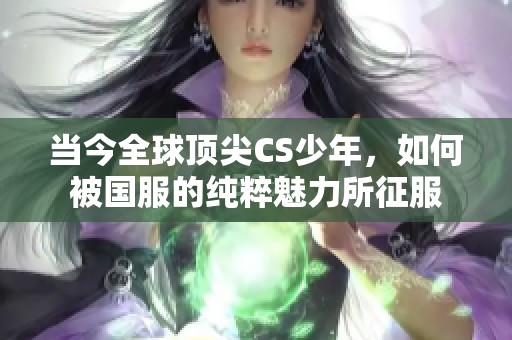当今全球顶尖CS少年，如何被国服的纯粹魅力所征服