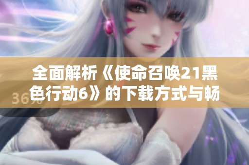 全面解析《使命召唤21黑色行动6》的下载方式与畅玩攻略