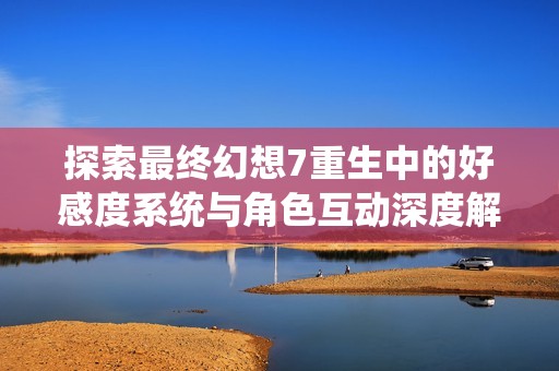 探索最终幻想7重生中的好感度系统与角色互动深度解析