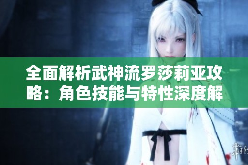 全面解析武神流罗莎莉亚攻略：角色技能与特性深度解析
