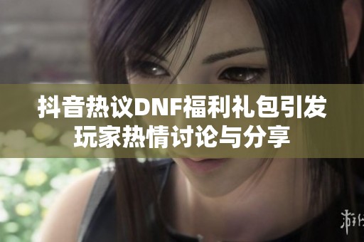 抖音热议DNF福利礼包引发玩家热情讨论与分享