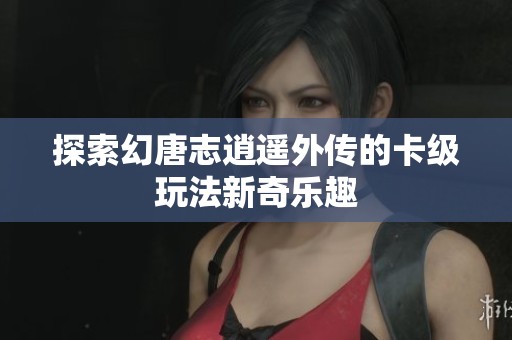 探索幻唐志逍遥外传的卡级玩法新奇乐趣