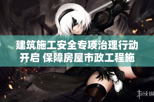 建筑施工安全专项治理行动开启 保障房屋市政工程施工安全