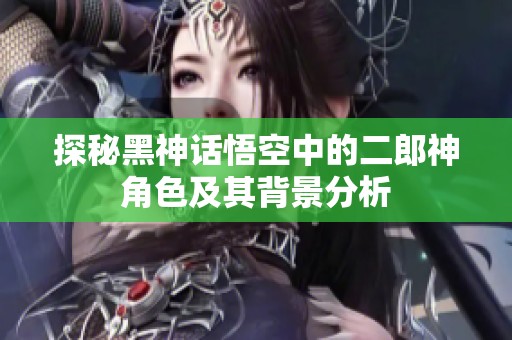 探秘黑神话悟空中的二郎神角色及其背景分析