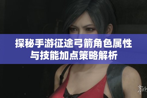 探秘手游征途弓箭角色属性与技能加点策略解析