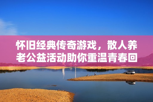 怀旧经典传奇游戏，散人养老公益活动助你重温青春回忆