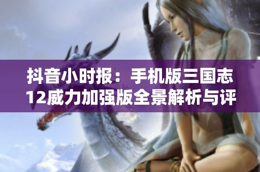 抖音小时报：手机版三国志12威力加强版全景解析与评测