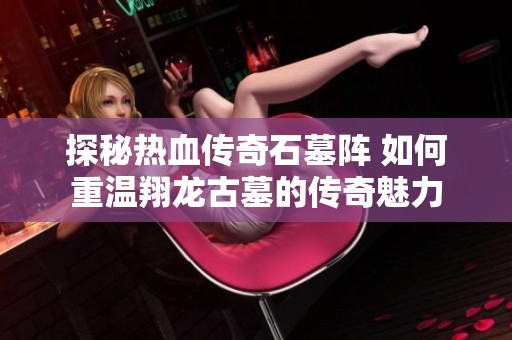 探秘热血传奇石墓阵 如何重温翔龙古墓的传奇魅力
