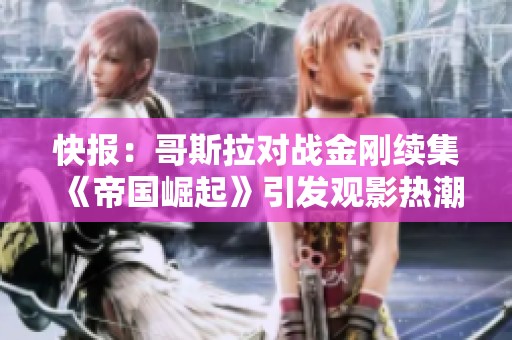 快报：哥斯拉对战金刚续集《帝国崛起》引发观影热潮