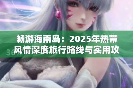 畅游海南岛：2025年热带风情深度旅行路线与实用攻略推荐