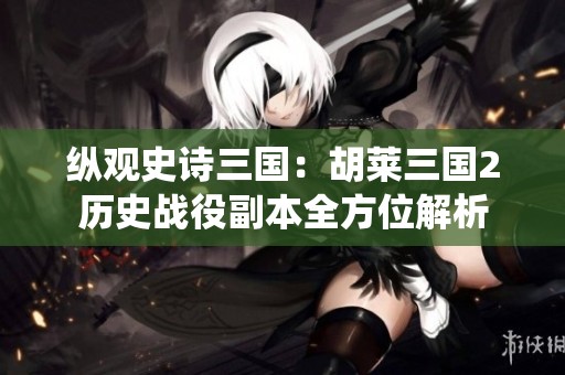 纵观史诗三国：胡莱三国2历史战役副本全方位解析