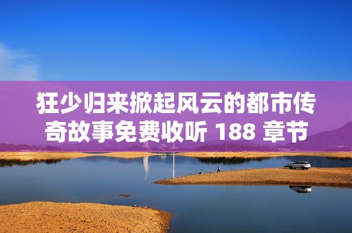 狂少归来掀起风云的都市传奇故事免费收听 188 章节