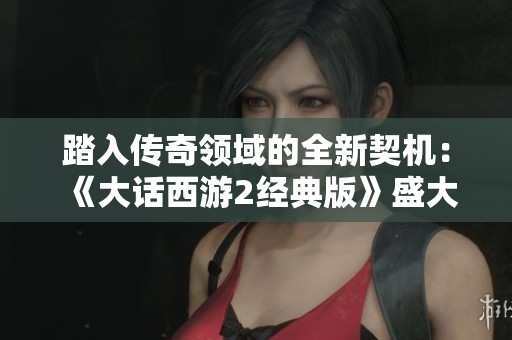踏入传奇领域的全新契机：《大话西游2经典版》盛大开启