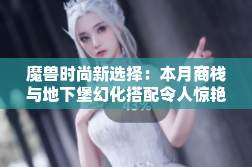 魔兽时尚新选择：本月商栈与地下堡幻化搭配令人惊艳