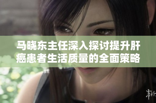 马晓东主任深入探讨提升肝癌患者生活质量的全面策略与希望之光