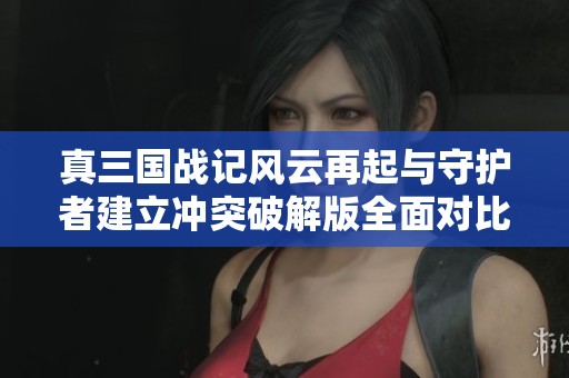真三国战记风云再起与守护者建立冲突破解版全面对比分析