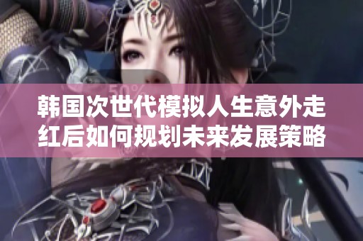 韩国次世代模拟人生意外走红后如何规划未来发展策略