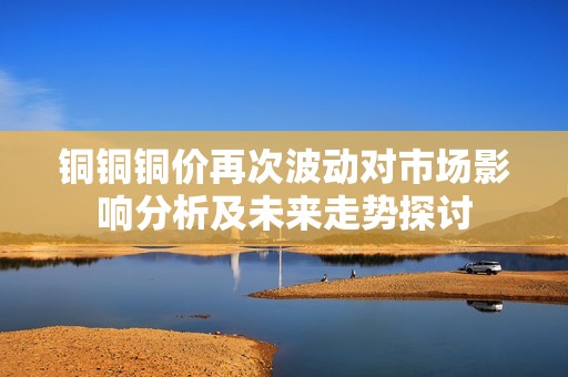 铜铜铜价再次波动对市场影响分析及未来走势探讨