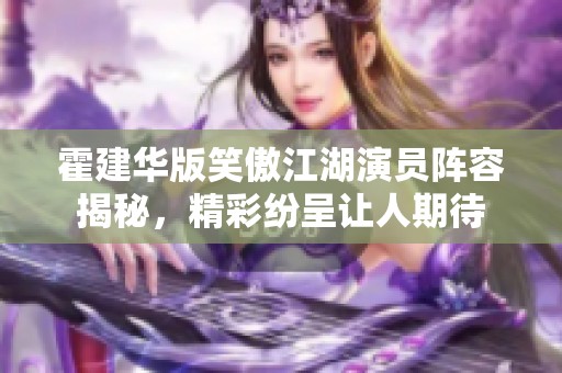 霍建华版笑傲江湖演员阵容揭秘，精彩纷呈让人期待