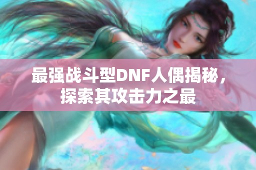 最强战斗型DNF人偶揭秘，探索其攻击力之最