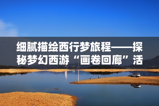 细腻描绘西行梦旅程——探秘梦幻西游“画卷回廊”活动内容与体验