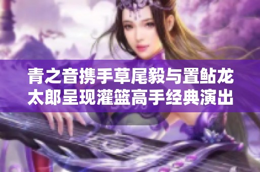 青之音携手草尾毅与置鲇龙太郎呈现灌篮高手经典演出盛宴