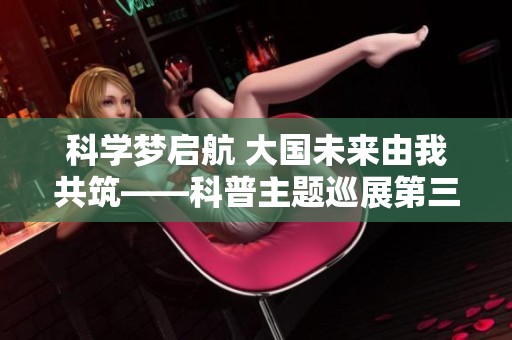 科学梦启航 大国未来由我共筑——科普主题巡展第三季