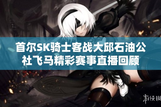 首尔SK骑士客战大邱石油公社飞马精彩赛事直播回顾